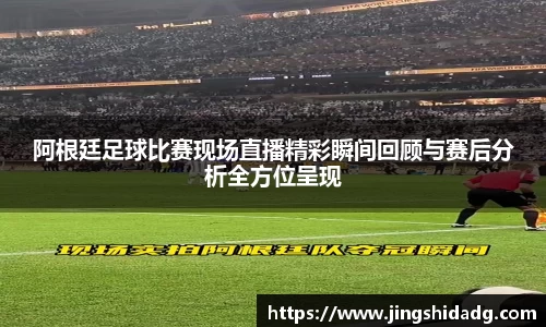 阿根廷足球比赛现场直播精彩瞬间回顾与赛后分析全方位呈现
