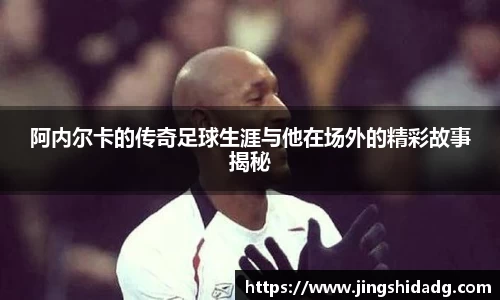 阿内尔卡的传奇足球生涯与他在场外的精彩故事揭秘